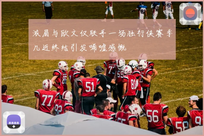 浓眉与欧文仅联手一场独行侠赛季几近终结引发唏嘘感慨