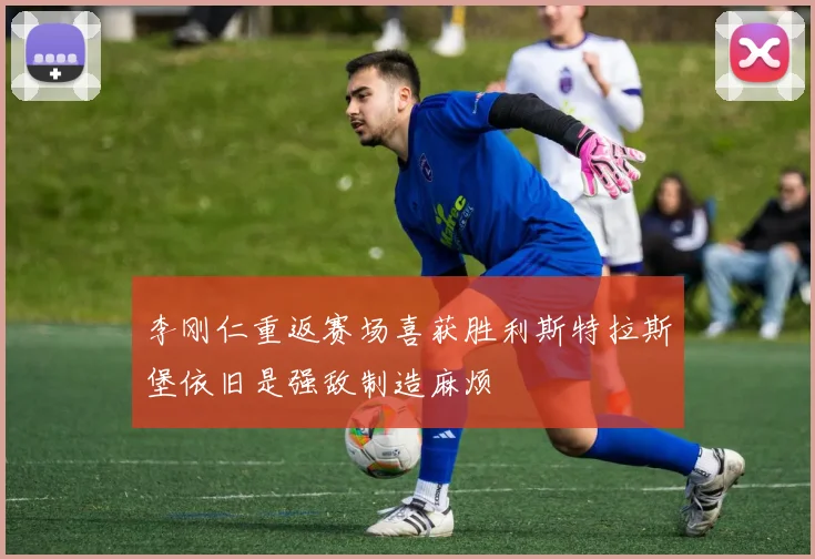 李刚仁重返赛场喜获胜利斯特拉斯堡依旧是强敌制造麻烦