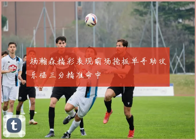 杨瀚森精彩表现前场抢板单手助攻乐福三分精准命中