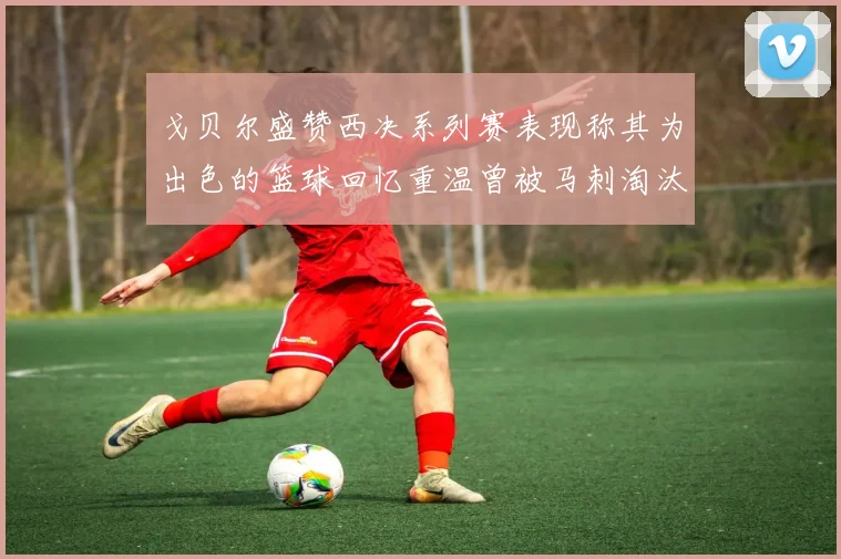戈贝尔盛赞西决系列赛表现称其为出色的篮球回忆重温曾被马刺淘汰的经历