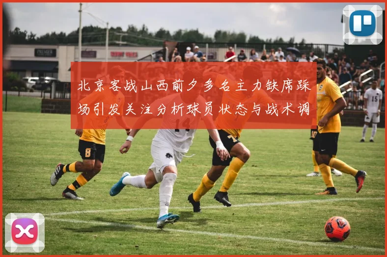北京客战山西前夕多名主力缺席踩场引发关注分析球员状态与战术调整