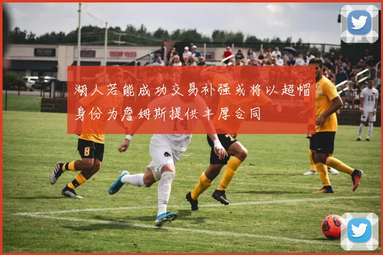 湖人若能成功交易补强或将以超帽身份为詹姆斯提供丰厚合同