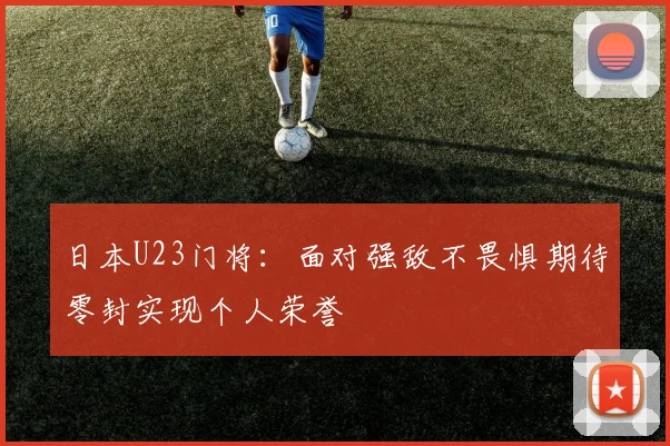 日本U23门将：面对强敌不畏惧期待零封实现个人荣誉