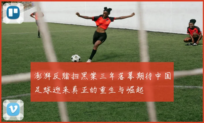 澎湃反赌扫黑案三年落幕期待中国足球迎来真正的重生与崛起