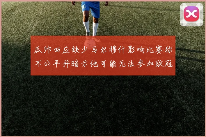 瓜帅回应缺少马尔穆什影响比赛称不公平并暗示他可能无法参加欧冠