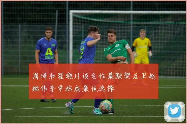 周琦和翟晓川谈合作最默契后卫赵继伟李学林成最佳选择