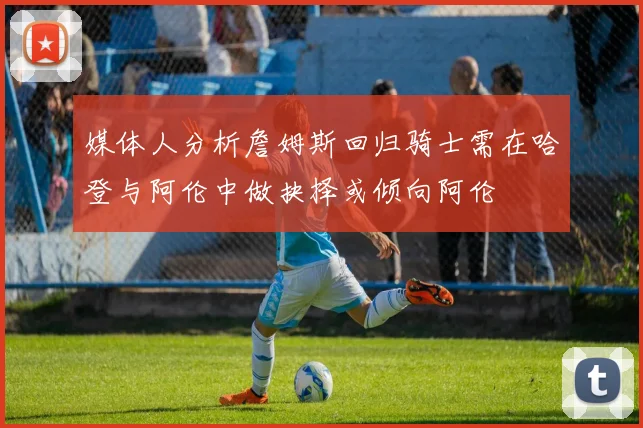 媒体人分析詹姆斯回归骑士需在哈登与阿伦中做抉择或倾向阿伦