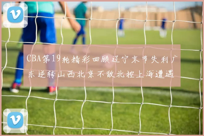 CBA第19轮精彩回顾辽宁末节失利广东逆转山西北京不敌北控上海遭遇浙江重创