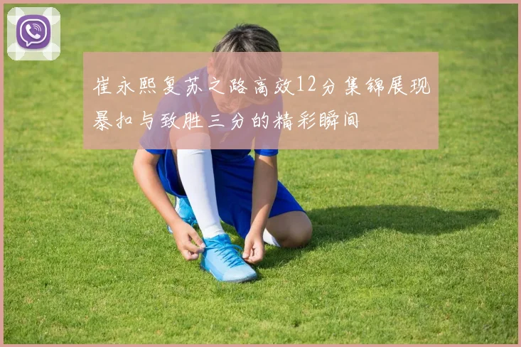 崔永熙复苏之路高效12分集锦展现暴扣与致胜三分的精彩瞬间