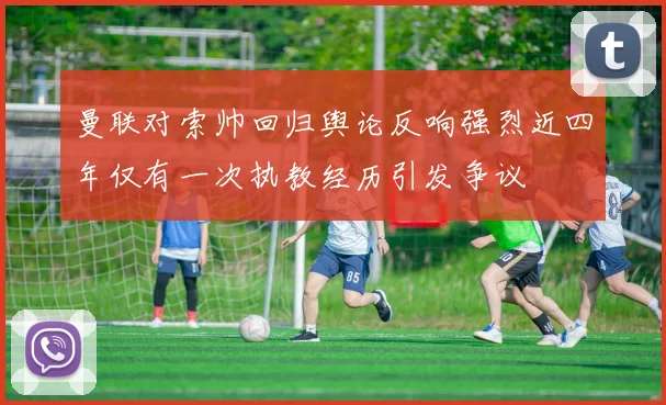 曼联对索帅回归舆论反响强烈近四年仅有一次执教经历引发争议