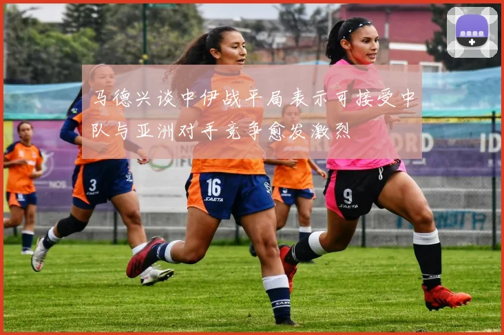 马德兴谈中伊战平局表示可接受中队与亚洲对手竞争愈发激烈