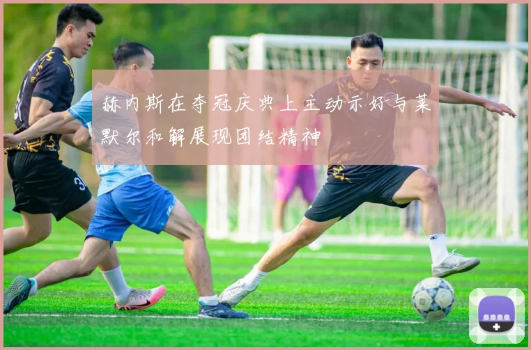 赫内斯在夺冠庆典上主动示好与莱默尔和解展现团结精神