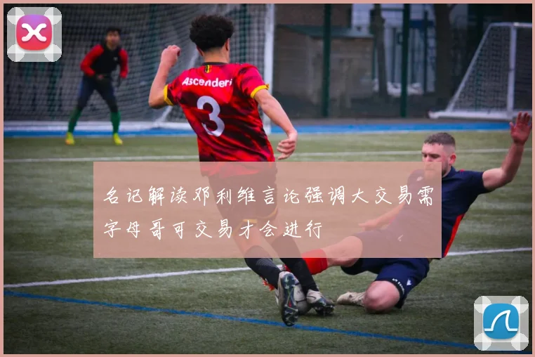 名记解读邓利维言论强调大交易需字母哥可交易才会进行