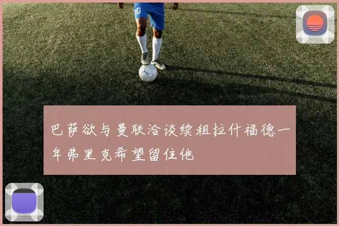 巴萨欲与曼联洽谈续租拉什福德一年弗里克希望留住他
