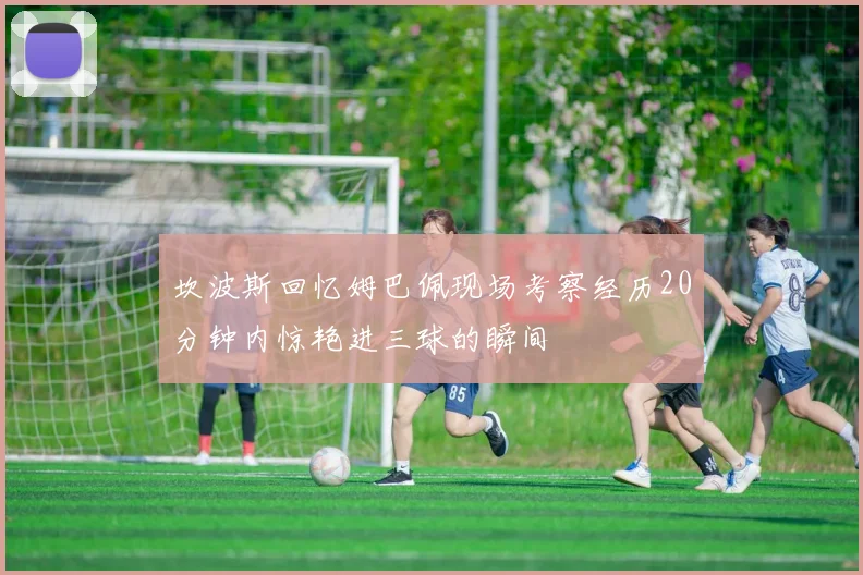 坎波斯回忆姆巴佩现场考察经历20分钟内惊艳进三球的瞬间